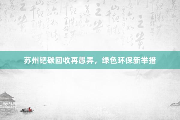 苏州钯碳回收再愚弄，绿色环保新举措