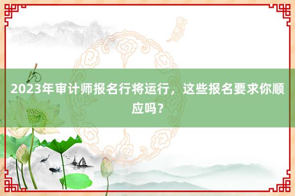 2023年审计师报名行将运行，这些报名要求你顺应吗？
